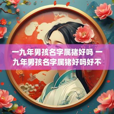 一九年男孩名字属猪好吗 一九年男孩名字属猪好吗好不好