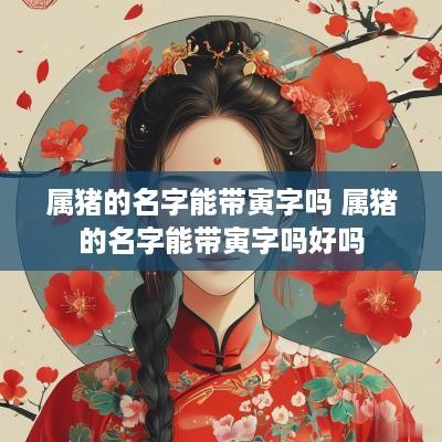 属猪的名字能带寅字吗 属猪的名字能带寅字吗好吗