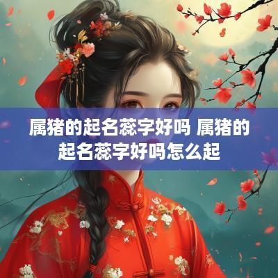 属猪的起名蕊字好吗 属猪的起名蕊字好吗怎么起