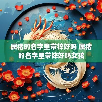 属猪的名字里带锌好吗 属猪的名字里带锌好吗女孩