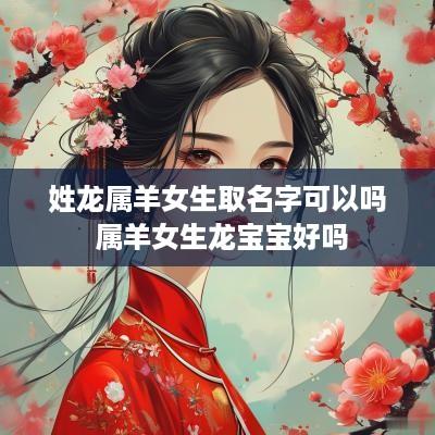姓龙属羊女生取名字可以吗 属羊女生龙宝宝好吗