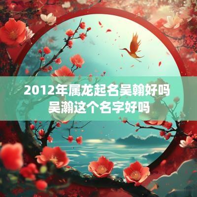 2012年属龙起名吴翰好吗 吴瀚这个名字好吗