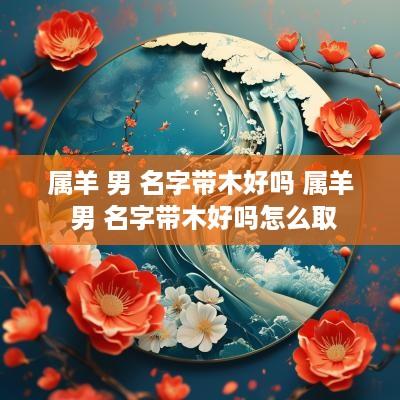 属羊 男 名字带木好吗 属羊 男 名字带木好吗怎么取