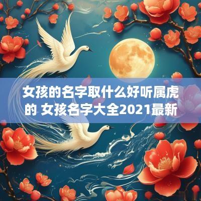 女孩的名字取什么好听属虎的 女孩名字大全2025最新版的属虎
