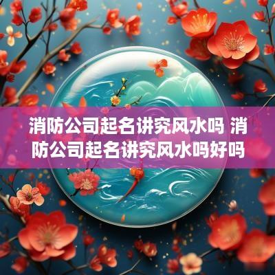 消防公司起名讲究风水吗 消防公司起名讲究风水吗好吗