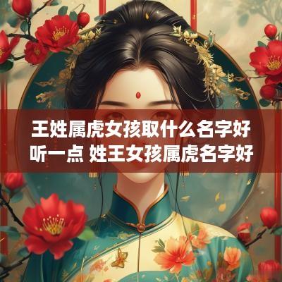 王姓属虎女孩取什么名字好听一点 姓王女孩属虎名字好听时尚 王姓属虎女孩取什么名字好听一点 姓王女孩属虎名字好听时尚