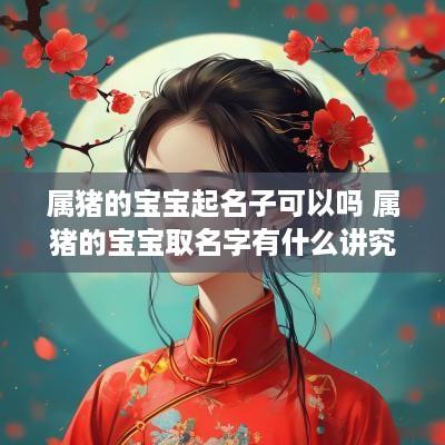 属猪的宝宝起名子可以吗 属猪的宝宝取名字有什么讲究