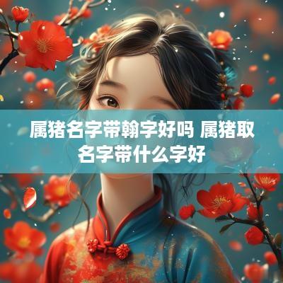属猪名字带翰字好吗 属猪取名字带什么字好