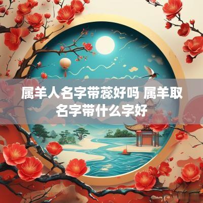 属羊人名字带蕊好吗 属羊取名字带什么字好