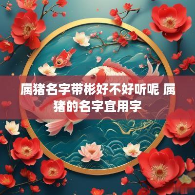 属猪名字带彬好不好听呢 属猪的名字宜用字