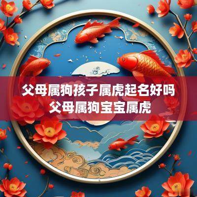 父母属狗孩子属虎起名好吗 父母属狗宝宝属虎