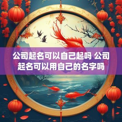 公司起名可以自己起吗 公司起名可以用自己的名字吗