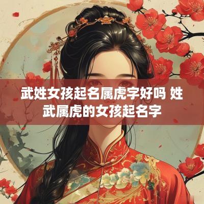 武姓女孩起名属虎字好吗 姓武属虎的女孩起名字