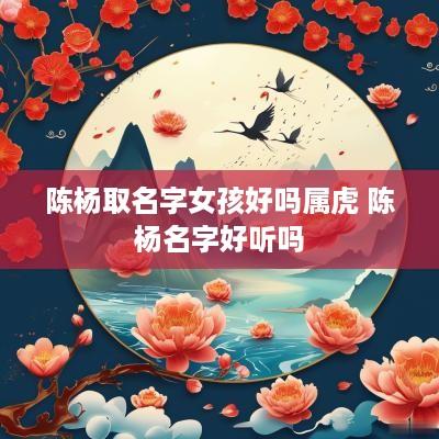 陈杨取名字女孩好吗属虎 陈杨名字好听吗
