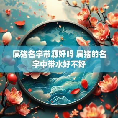 属猪名字带源好吗 属猪的名字中带水好不好