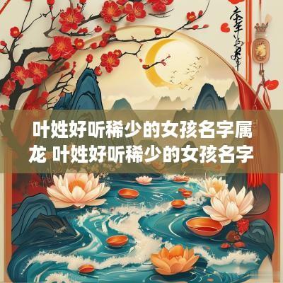 叶姓好听稀少的女孩名字属龙 叶姓好听稀少的女孩名字属龙男孩
