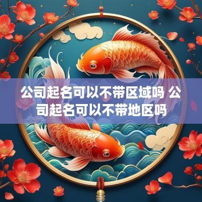 公司起名可以不带区域吗 公司起名可以不带地区吗