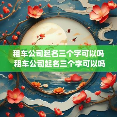 租车公司起名三个字可以吗 租车公司起名三个字可以吗怎么起