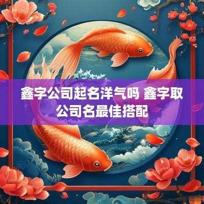 鑫字公司起名洋气吗 鑫字取公司名最佳搭配