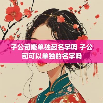 子公司能单独起名字吗 子公司可以单独的名字吗