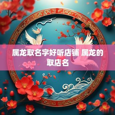 属龙取名字好听店铺 属龙的取店名