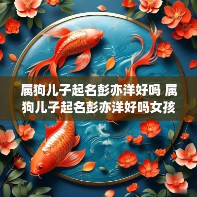 属狗儿子起名彭亦洋好吗 属狗儿子起名彭亦洋好吗女孩