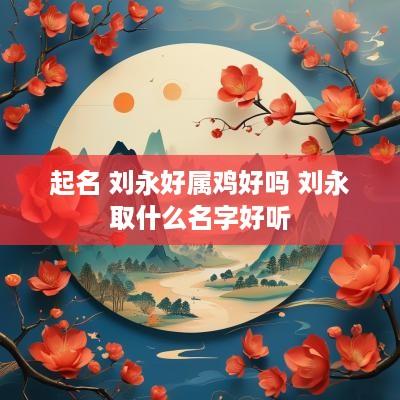起名 刘永好属鸡好吗 刘永取什么名字好听
