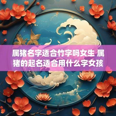 属猪名字适合竹字吗女生 属猪的起名适合用什么字女孩