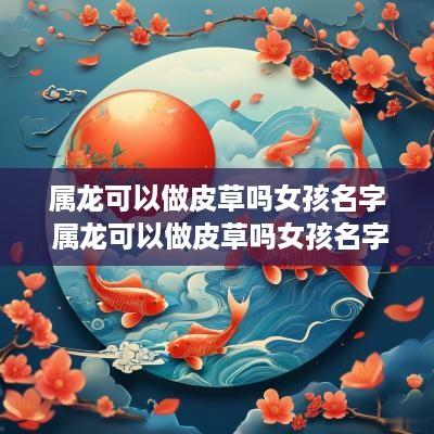 属龙可以做皮草吗女孩名字 属龙可以做皮草吗女孩名字叫什么
