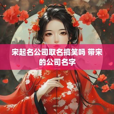 宋起名公司取名搞笑吗 带宋的公司名字 宋起名公司取名搞笑吗 带宋的公司名字