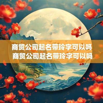 商贸公司起名带玲字可以吗 商贸公司起名带玲字可以吗女生