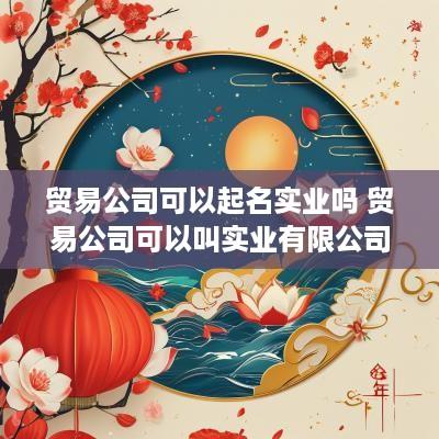 贸易公司可以起名实业吗 贸易公司可以叫实业有限公司吗