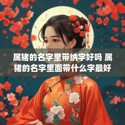 属猪的名字里带纳字好吗 属猪的名字里面带什么字最好