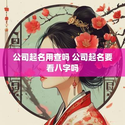 公司起名用查吗 公司起名要看八字吗