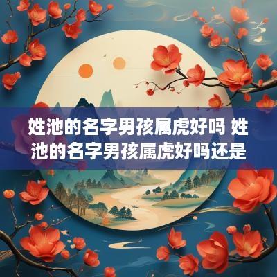 姓池的名字男孩属虎好吗 姓池的名字男孩属虎好吗还是女孩