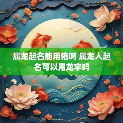 属龙起名能用佑吗 属龙人起名可以用龙字吗