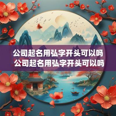 公司起名用弘字开头可以吗 公司起名用弘字开头可以吗女孩