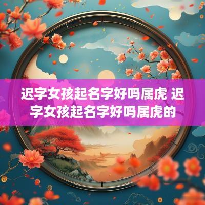 迟字女孩起名字好吗属虎 迟字女孩起名字好吗属虎的