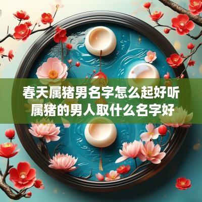 春天属猪男名字怎么起好听 属猪的男人取什么名字好