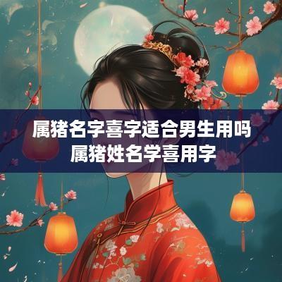 属猪名字喜字适合男生用吗 属猪姓名学喜用字