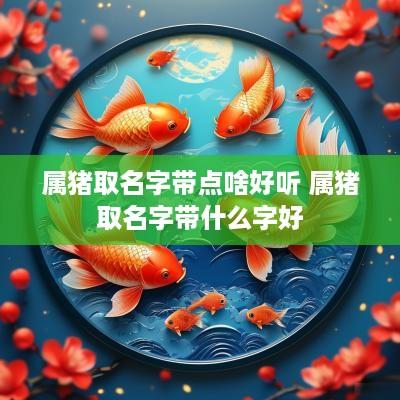 属猪取名字带点啥好听 属猪取名字带什么字好