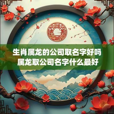 生肖属龙的公司取名字好吗 属龙取公司名字什么最好