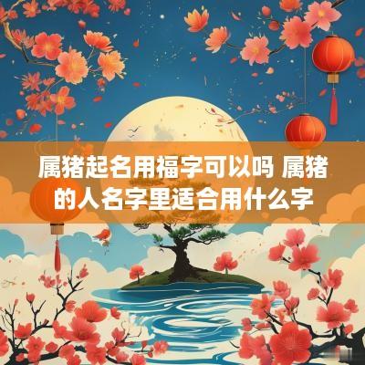 属猪起名用福字可以吗 属猪的人名字里适合用什么字