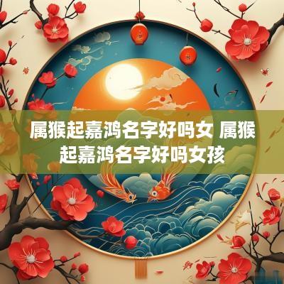 属猴起嘉鸿名字好吗女 属猴起嘉鸿名字好吗女孩