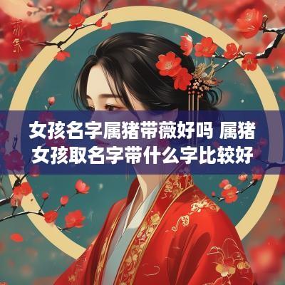 女孩名字属猪带薇好吗 属猪女孩取名字带什么字比较好
