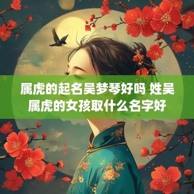 属虎的起名吴梦琴好吗 姓吴属虎的女孩取什么名字好
