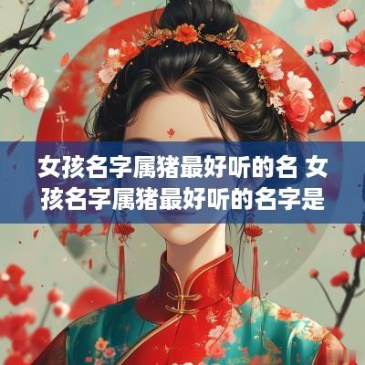 女孩名字属猪最好听的名 女孩名字属猪最好听的名字是什么