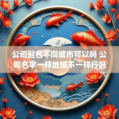 公司起名不同城市可以吗 公司名字一样地域不一样行吗