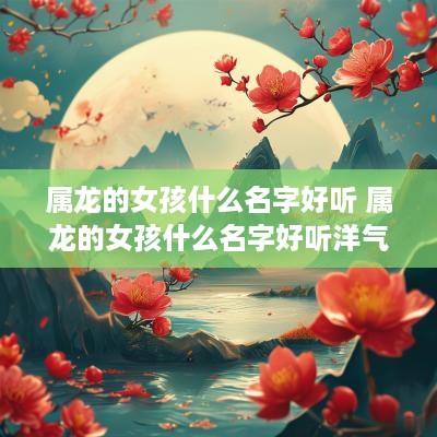 属龙的女孩什么名字好听 属龙的女孩什么名字好听洋气