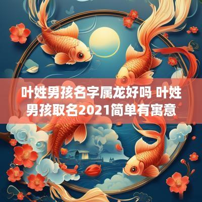 叶姓男孩名字属龙好吗 叶姓男孩取名2025简单有寓意